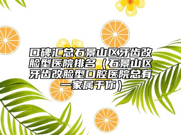 口碑汇总石景山区牙齿改脸型医院排名（石景山区牙齿改脸型口腔医院总有一家属于你）