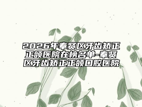 2026年奉贤区牙齿矫正正颌医院在榜名单-奉贤区牙齿矫正正颌口腔医院