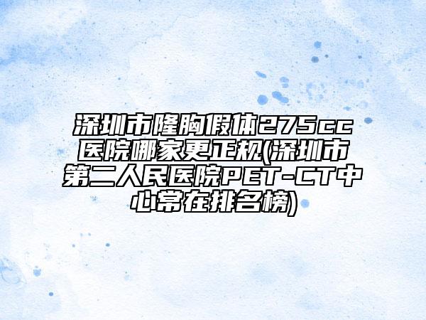 深圳市隆胸假体275cc医院哪家更正规(深圳市第二人民医院PET-CT中心常在排名榜)
