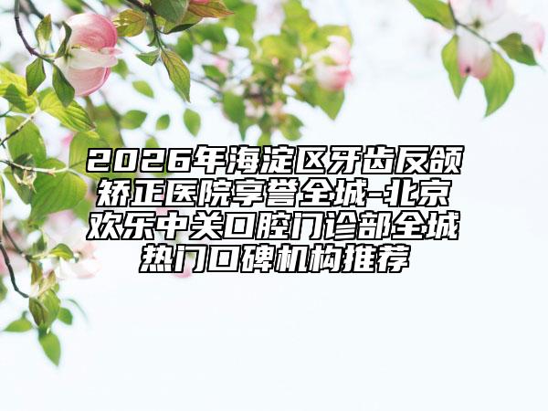 2026年海淀区牙齿反颌矫正医院享誉全城-北京欢乐中关口腔门诊部全城热门口碑机构推荐