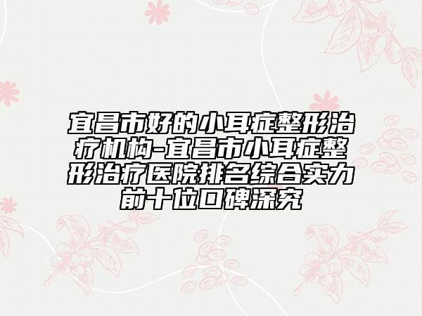 宜昌市好的小耳症整形治疗机构-宜昌市小耳症整形治疗医院排名综合实力前十位口碑深究