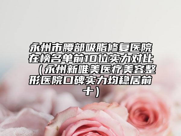 永州市腰部吸脂修复医院在榜名单前10位实力对比（永州新唯美医疗美容整形医院口碑实力均稳居前十）