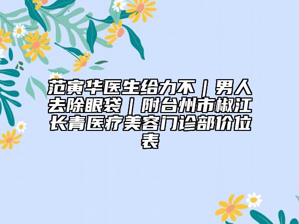 范寅华医生给力不｜男人去除眼袋｜附台州市椒江长青医疗美容门诊部价位表