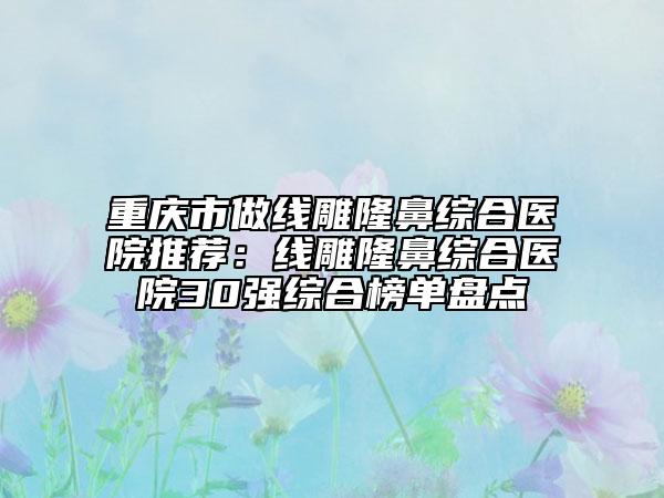 重庆市做线雕隆鼻综合医院推荐：线雕隆鼻综合医院30强综合榜单盘点