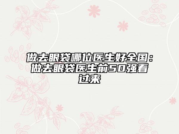做去眼袋哪位医生好全国：做去眼袋医生前50强看过来