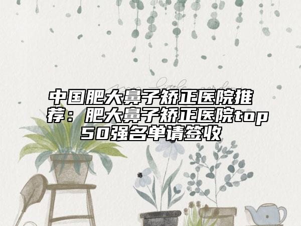 中国肥大鼻子矫正医院推荐：肥大鼻子矫正医院top50强名单请签收