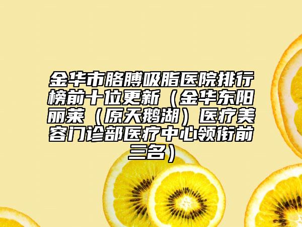 金华市胳膊吸脂医院排行榜前十位更新（金华东阳丽莱（原天鹅湖）医疗美容门诊部医疗中心领衔前三名）