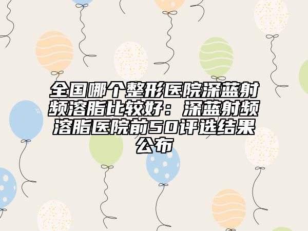 全国哪个整形医院深蓝射频溶脂比较好：深蓝射频溶脂医院前50评选结果公布