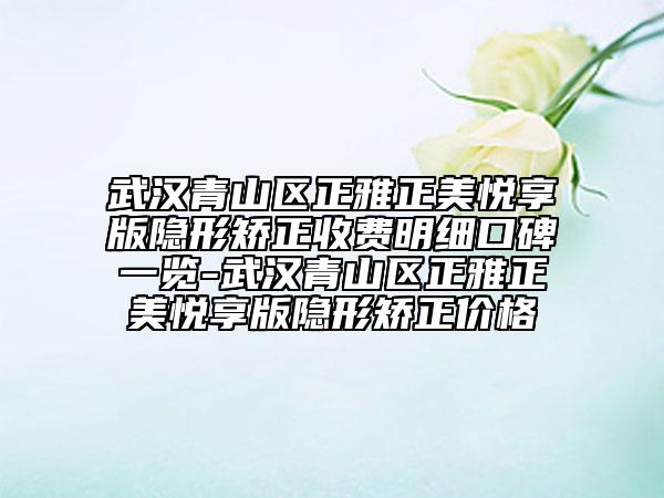 武汉青山区正雅正美悦享版隐形矫正收费明细口碑一览-武汉青山区正雅正美悦享版隐形矫正价格