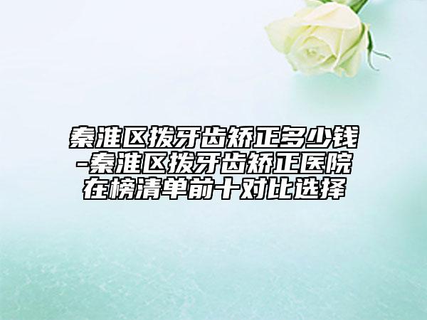 秦淮区拨牙齿矫正多少钱-秦淮区拨牙齿矫正医院在榜清单前十对比选择