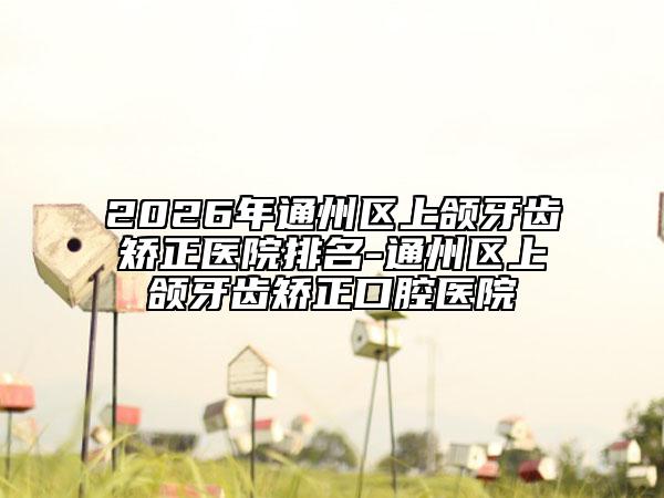 2026年通州区上颌牙齿矫正医院排名-通州区上颌牙齿矫正口腔医院