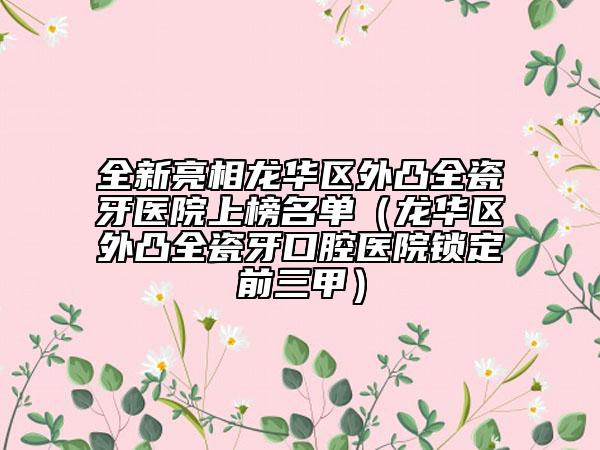 全新亮相龙华区外凸全瓷牙医院上榜名单（龙华区外凸全瓷牙口腔医院锁定前三甲）