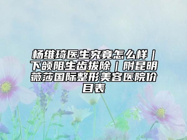 杨维琦医生究竟怎么样｜下颌阻生齿拔除｜附昆明薇莎国际整形美容医院价目表