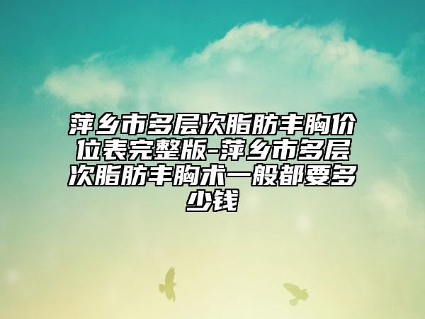 萍乡市多层次脂肪丰胸价位表完整版-萍乡市多层次脂肪丰胸术一般都要多少钱