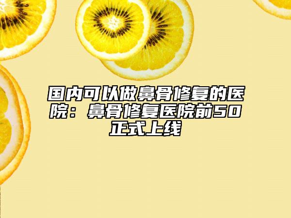 国内可以做鼻骨修复的医院：鼻骨修复医院前50正式上线