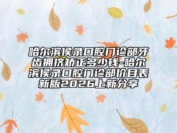 哈尔滨侯录口腔门诊部牙齿拥挤矫正多少钱-哈尔滨侯录口腔门诊部价目表新版2026上新分享