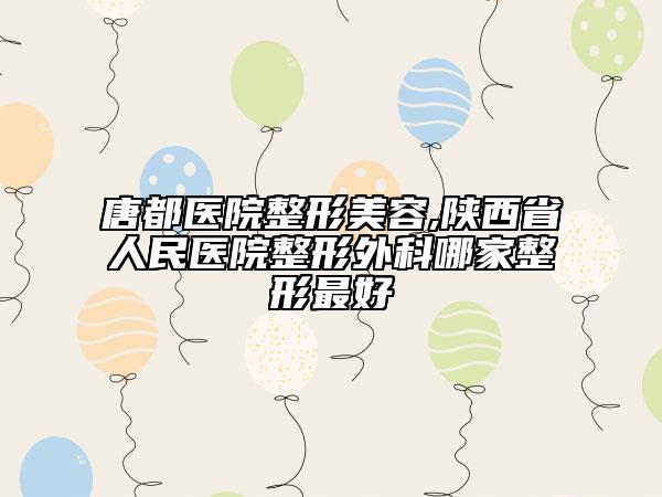 唐都医院整形美容,陕西省人民医院整形外科哪家整形最好