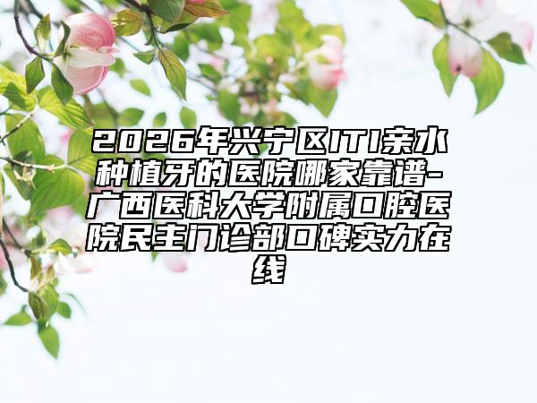 2026年兴宁区ITI亲水种植牙的医院哪家靠谱-广西医科大学附属口腔医院民主门诊部口碑实力在线