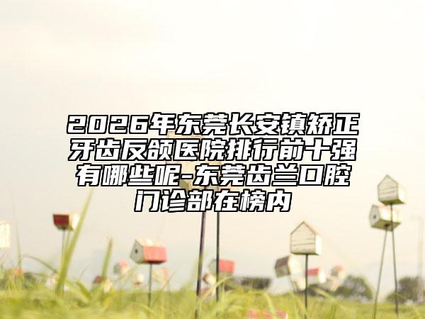 2026年东莞长安镇矫正牙齿反颌医院排行前十强有哪些呢-东莞齿兰口腔门诊部在榜内