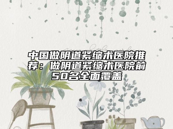 中国做阴道紧缩术医院推荐：做阴道紧缩术医院前50名全面覆盖