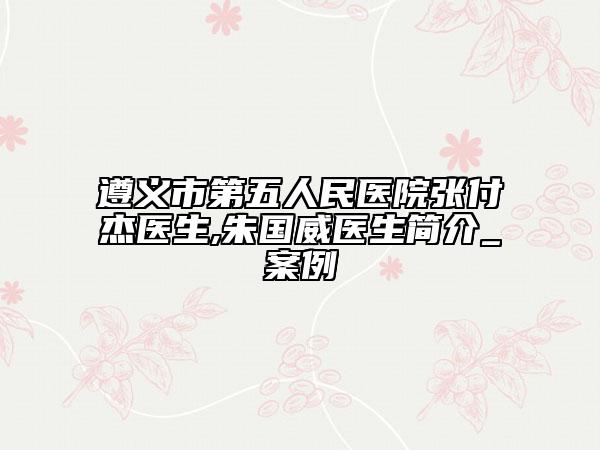遵义市第五人民医院张付杰医生,朱国威医生简介_案例