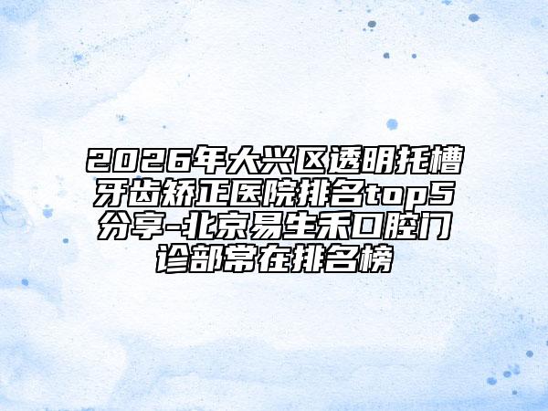 2026年大兴区透明托槽牙齿矫正医院排名top5分享-北京易生禾口腔门诊部常在排名榜