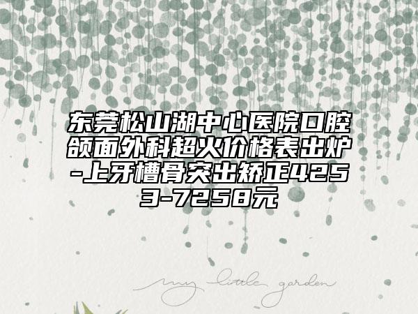 东莞松山湖中心医院口腔颌面外科超火价格表出炉-上牙槽骨突出矫正4253-7258元