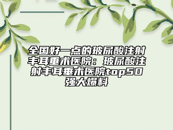 全国好一点的玻尿酸注射丰耳垂术医院：玻尿酸注射丰耳垂术医院top50强大爆料