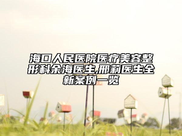海口人民医院医疗美容整形科余海医生,邢莉医生全新案例一览