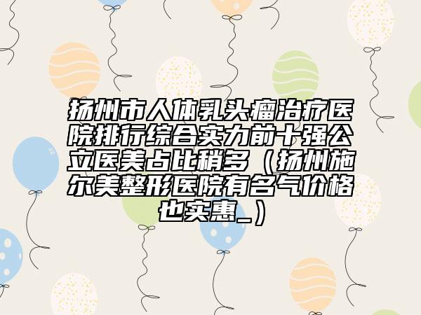 扬州市人体乳头瘤治疗医院排行综合实力前十强公立医美占比稍多（扬州施尔美整形医院有名气价格也实惠_）