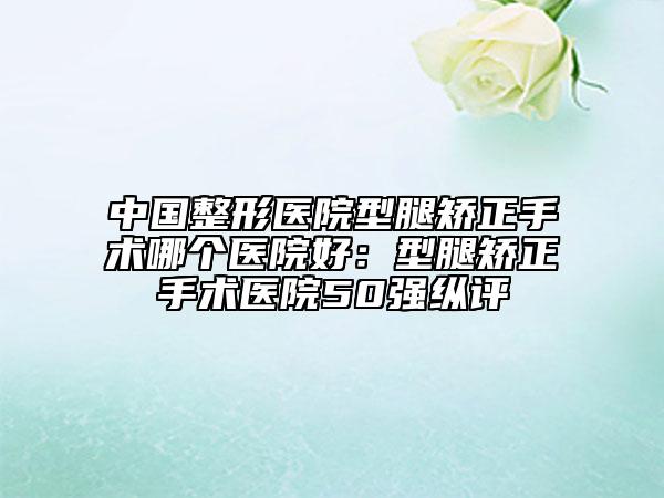 中国整形医院型腿矫正手术哪个医院好：型腿矫正手术医院50强纵评
