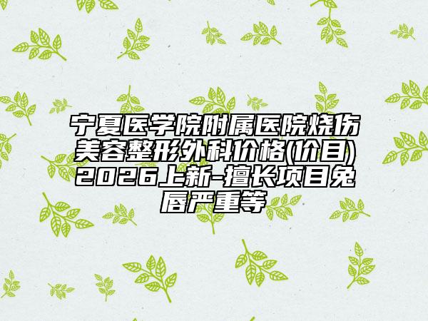 宁夏医学院附属医院烧伤美容整形外科价格(价目)2026上新-擅长项目兔唇严重等
