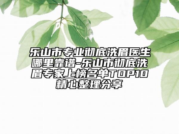 乐山市专业彻底洗眉医生哪里靠谱-乐山市彻底洗眉专家上榜名单TOP10精心整理分享