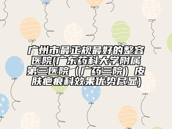 广州市最正规最好的整容医院(广东药科大学附属第三医院（广药三院）皮肤疤痕科效果优势尽显)