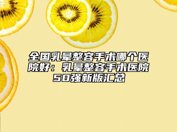 全国乳晕整容手术哪个医院好：乳晕整容手术医院50强新版汇总