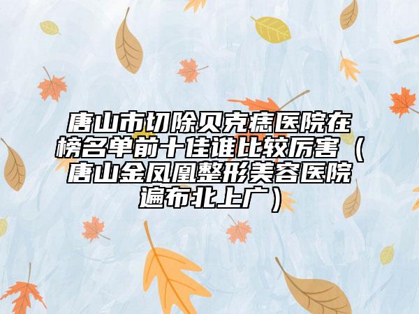 唐山市切除贝克痣医院在榜名单前十佳谁比较厉害（唐山金凤凰整形美容医院遍布北上广）