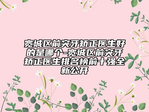 宽城区前突牙矫正医生好的是哪个-宽城区前突牙矫正医生排名榜前十强全新公开