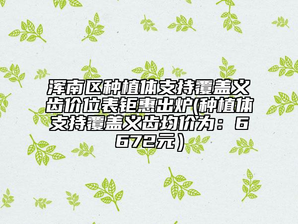 浑南区种植体支持覆盖义齿价位表钜惠出炉(种植体支持覆盖义齿均价为：6672元）