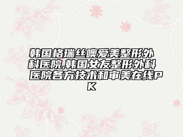 韩国格瑞丝噢爱美整形外科医院,韩国女友整形外科医院各方技术和审美在线PK