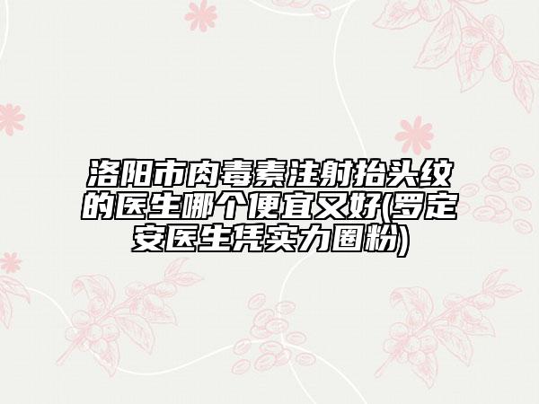 洛阳市肉毒素注射抬头纹的医生哪个便宜又好(罗定安医生凭实力圈粉)