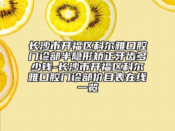 长沙市开福区科尔雅口腔门诊部半隐形矫正牙齿多少钱-长沙市开福区科尔雅口腔门诊部价目表在线一览