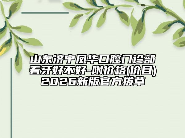 山东济宁凤华口腔门诊部看牙好不好-附价格(价目)2026新版官方拔草