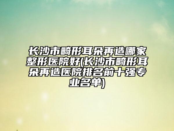 长沙市畸形耳朵再造哪家整形医院好(长沙市畸形耳朵再造医院排名前十强专业名单)