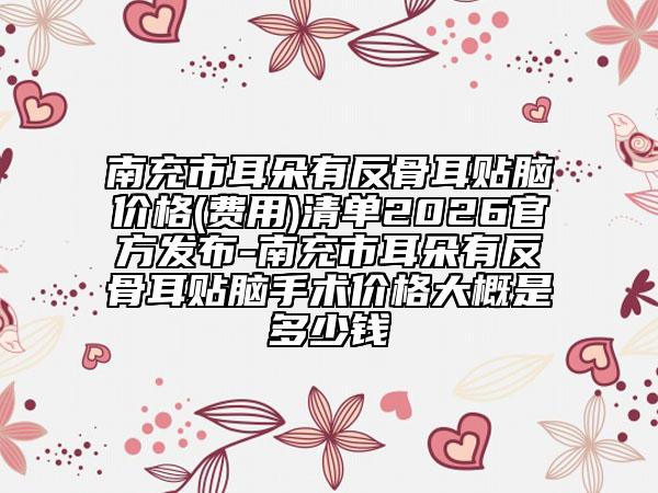 南充市耳朵有反骨耳贴脑价格(费用)清单2026官方发布-南充市耳朵有反骨耳贴脑手术价格大概是多少钱