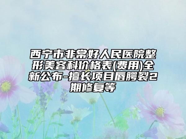 西宁市非常好人民医院整形美容科价格表(费用)全新公布-擅长项目唇腭裂2期修复等