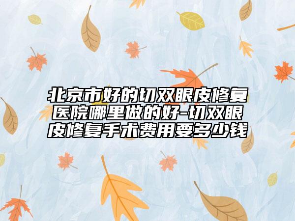 北京市好的切双眼皮修复医院哪里做的好-切双眼皮修复手术费用要多少钱
