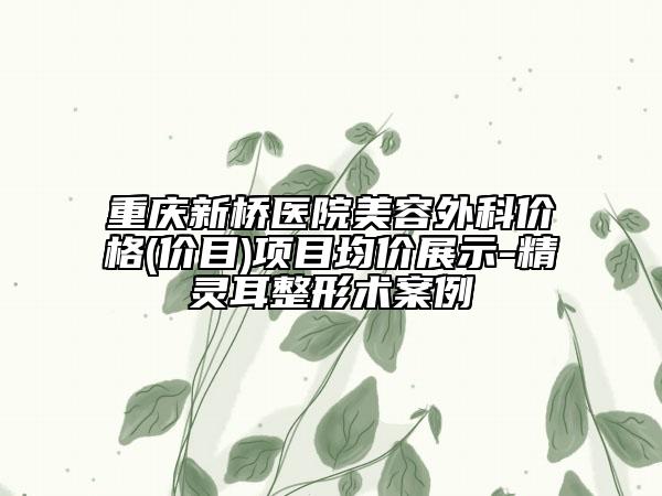 重庆新桥医院美容外科价格(价目)项目均价展示-精灵耳整形术案例