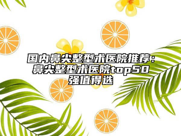 国内鼻尖整型术医院推荐：鼻尖整型术医院top50强值得选