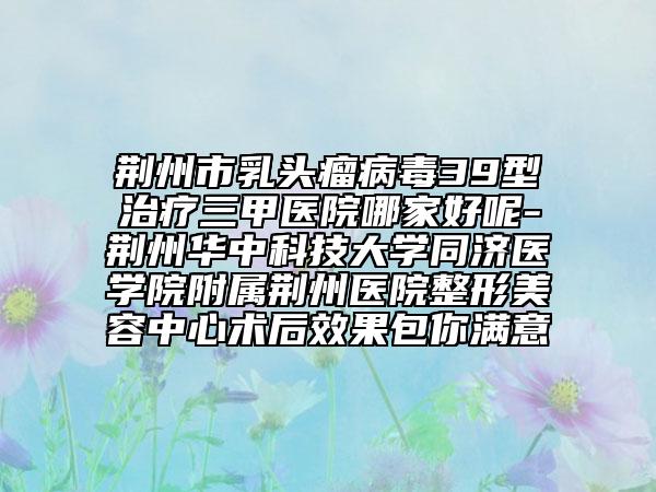 荆州市乳头瘤病毒39型治疗三甲医院哪家好呢-荆州华中科技大学同济医学院附属荆州医院整形美容中心术后效果包你满意