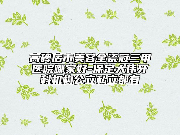 高碑店市美容全瓷冠三甲医院哪家好-保定大伟牙科机构公立私立都有